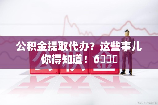 新罗公积金提取代办？这些事儿你得知道！😎