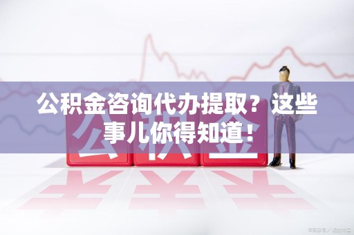 新罗公积金咨询代办提取？这些事儿你得知道！