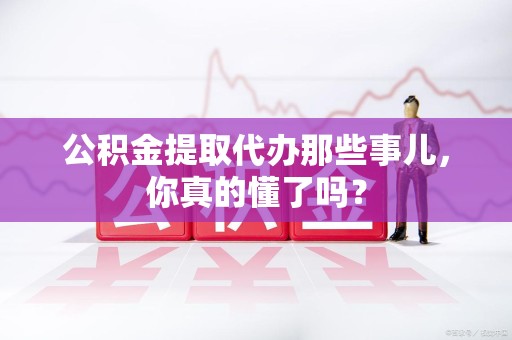 新罗公积金提取代办那些事儿，你真的懂了吗？