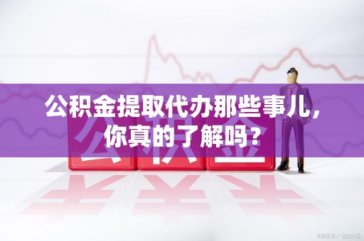 新罗公积金提取代办那些事儿，你真的了解吗？