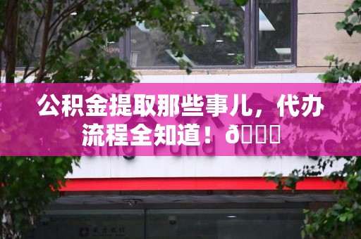 新罗公积金提取那些事儿,代办流程全知道!😎 新罗公积金提取那些事儿,代办流程全知道!😎