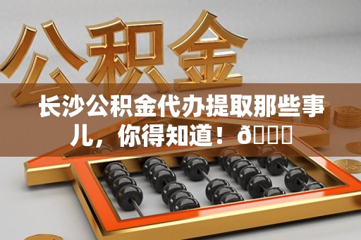 新罗长沙公积金代办提取那些事儿，你得知道！😎