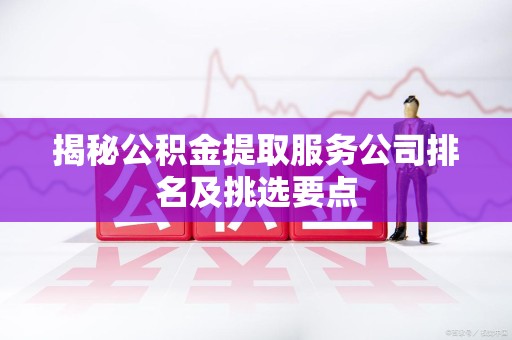 新罗揭秘公积金提取服务公司排名及挑选要点 新罗揭秘公积金提取服务公司排名及挑选要点